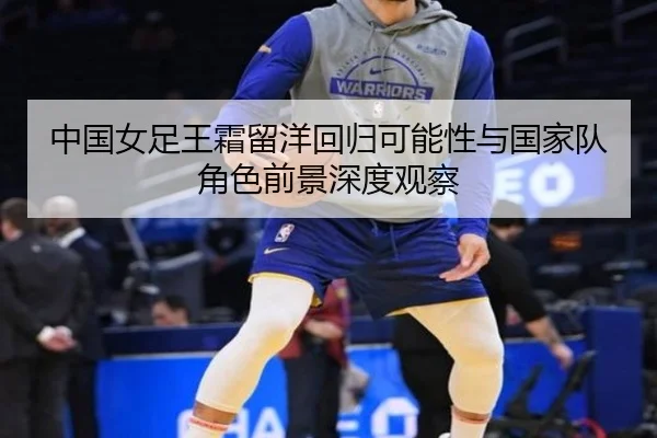 中国女足王霜留洋回归可能性与国家队角色前景深度观察